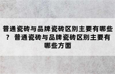 普通瓷砖与品牌瓷砖区别主要有哪些？ 普通瓷砖与品牌瓷砖区别主要有哪些方面